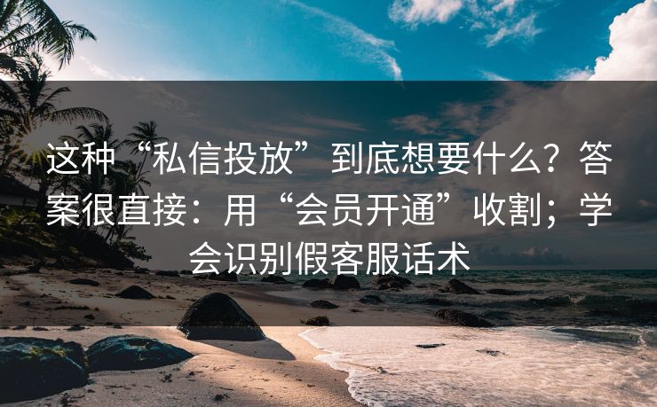 这种“私信投放”到底想要什么？答案很直接：用“会员开通”收割；学会识别假客服话术
