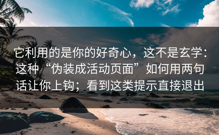它利用的是你的好奇心，这不是玄学：这种“伪装成活动页面”如何用两句话让你上钩；看到这类提示直接退出