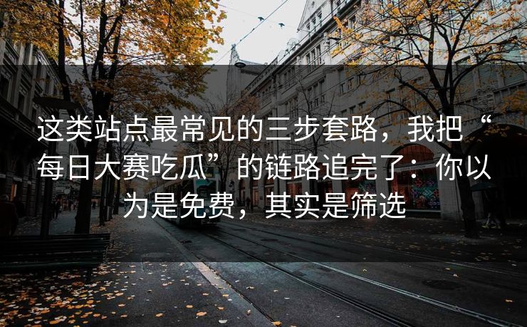 这类站点最常见的三步套路，我把“每日大赛吃瓜”的链路追完了：你以为是免费，其实是筛选