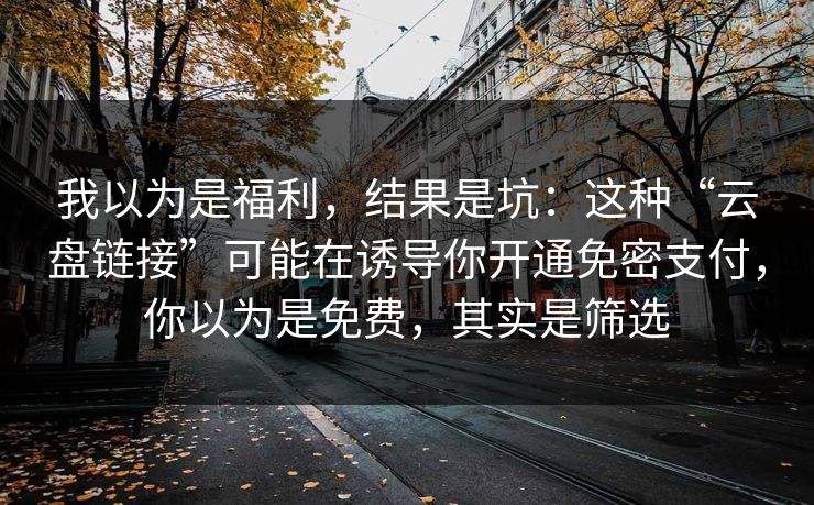 我以为是福利，结果是坑：这种“云盘链接”可能在诱导你开通免密支付，你以为是免费，其实是筛选