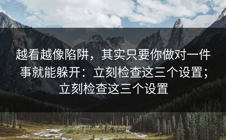 越看越像陷阱，其实只要你做对一件事就能躲开：立刻检查这三个设置；立刻检查这三个设置