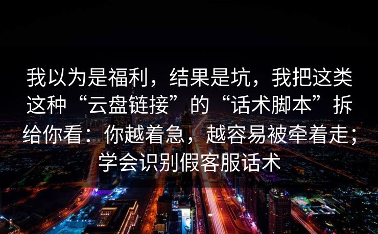 我以为是福利，结果是坑，我把这类这种“云盘链接”的“话术脚本”拆给你看：你越着急，越容易被牵着走；学会识别假客服话术