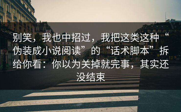 别笑，我也中招过，我把这类这种“伪装成小说阅读”的“话术脚本”拆给你看：你以为关掉就完事，其实还没结束
