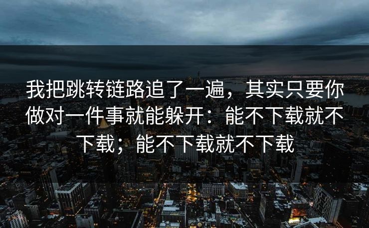 我把跳转链路追了一遍，其实只要你做对一件事就能躲开：能不下载就不下载；能不下载就不下载