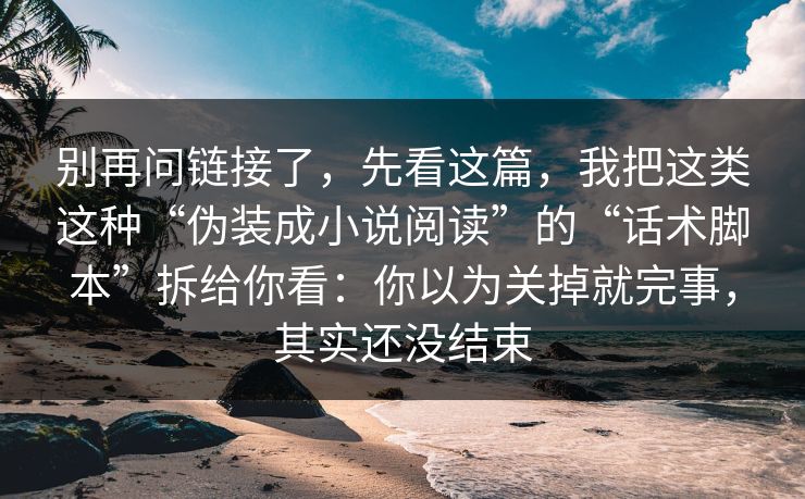 别再问链接了，先看这篇，我把这类这种“伪装成小说阅读”的“话术脚本”拆给你看：你以为关掉就完事，其实还没结束