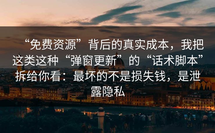 “免费资源”背后的真实成本，我把这类这种“弹窗更新”的“话术脚本”拆给你看：最坏的不是损失钱，是泄露隐私
