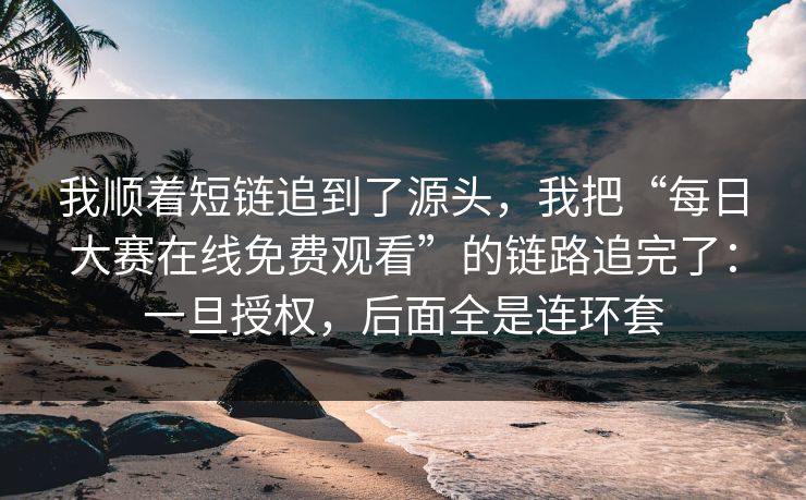 我顺着短链追到了源头，我把“每日大赛在线免费观看”的链路追完了：一旦授权，后面全是连环套