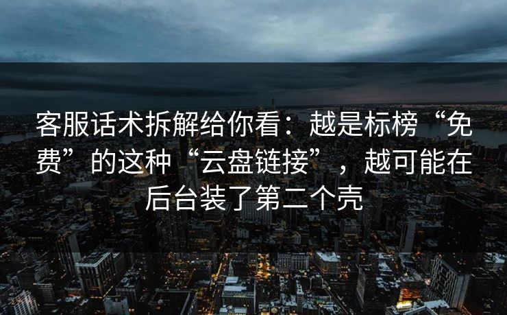 客服话术拆解给你看：越是标榜“免费”的这种“云盘链接”，越可能在后台装了第二个壳