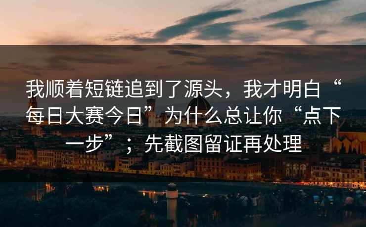 我顺着短链追到了源头，我才明白“每日大赛今日”为什么总让你“点下一步”；先截图留证再处理