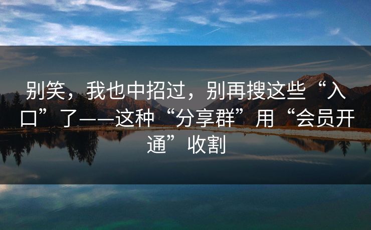 别笑，我也中招过，别再搜这些“入口”了——这种“分享群”用“会员开通”收割