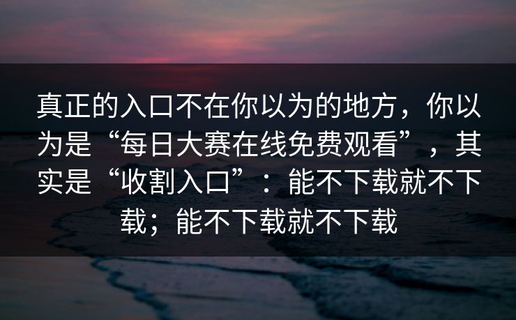 真正的入口不在你以为的地方，你以为是“每日大赛在线免费观看”，其实是“收割入口”：能不下载就不下载；能不下载就不下载