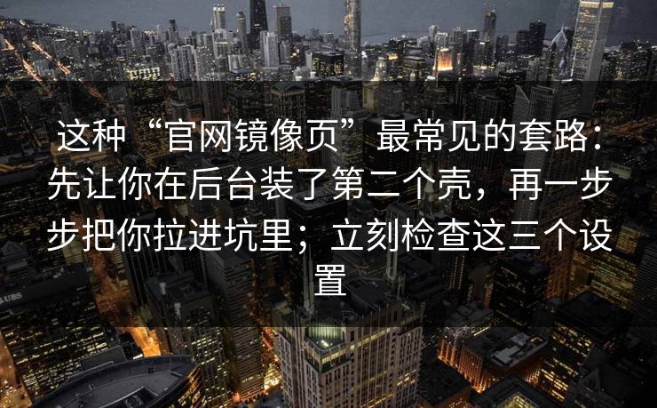这种“官网镜像页”最常见的套路：先让你在后台装了第二个壳，再一步步把你拉进坑里；立刻检查这三个设置
