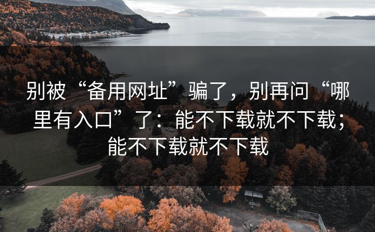 别被“备用网址”骗了，别再问“哪里有入口”了：能不下载就不下载；能不下载就不下载