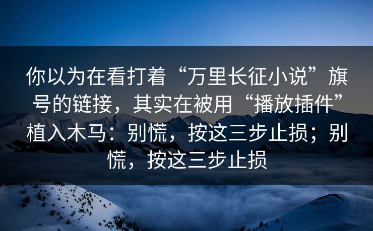 你以为在看打着“万里长征小说”旗号的链接，其实在被用“播放插件”植入木马：别慌，按这三步止损；别慌，按这三步止损