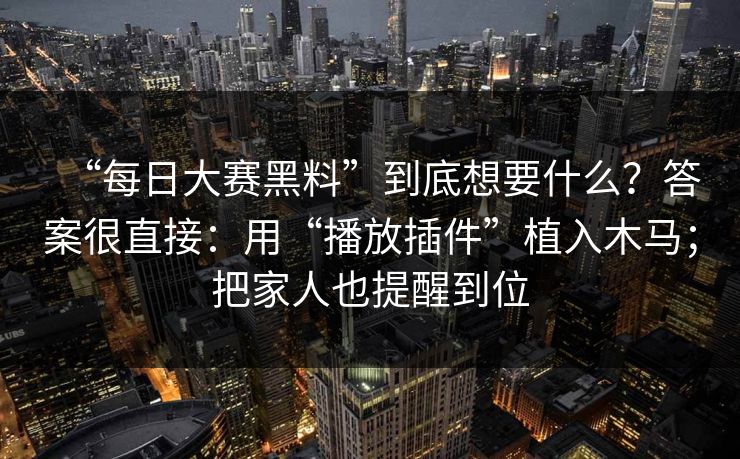 “每日大赛黑料”到底想要什么？答案很直接：用“播放插件”植入木马；把家人也提醒到位