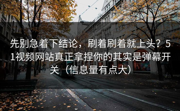 先别急着下结论，刷着刷着就上头？51视频网站真正拿捏你的其实是弹幕开关（信息量有点大）