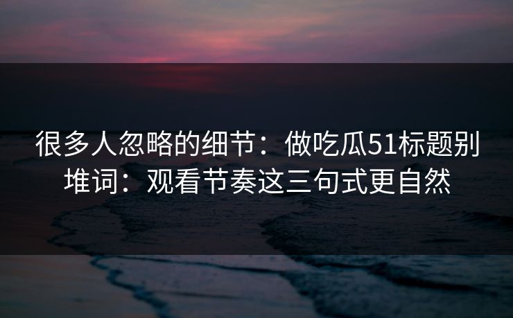 很多人忽略的细节：做吃瓜51标题别堆词：观看节奏这三句式更自然