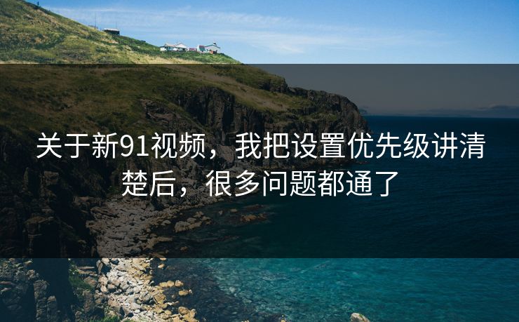 关于新91视频，我把设置优先级讲清楚后，很多问题都通了