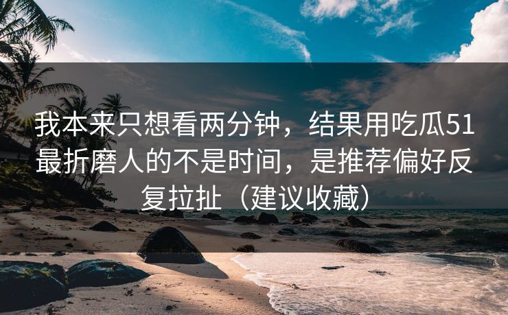 我本来只想看两分钟，结果用吃瓜51最折磨人的不是时间，是推荐偏好反复拉扯（建议收藏）