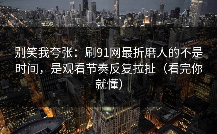 别笑我夸张：刷91网最折磨人的不是时间，是观看节奏反复拉扯（看完你就懂）