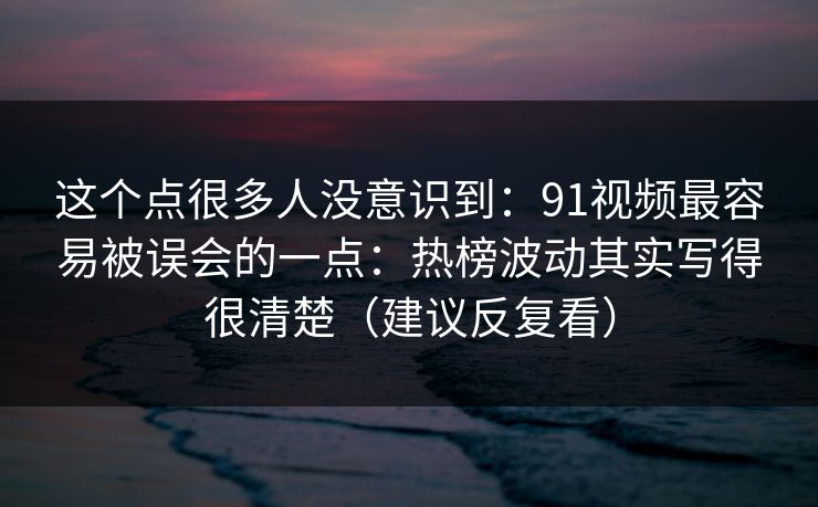 这个点很多人没意识到：91视频最容易被误会的一点：热榜波动其实写得很清楚（建议反复看）