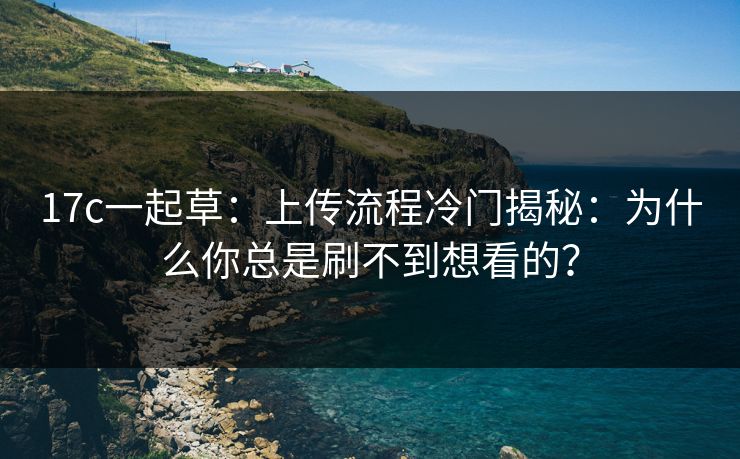 17c一起草：上传流程冷门揭秘：为什么你总是刷不到想看的？