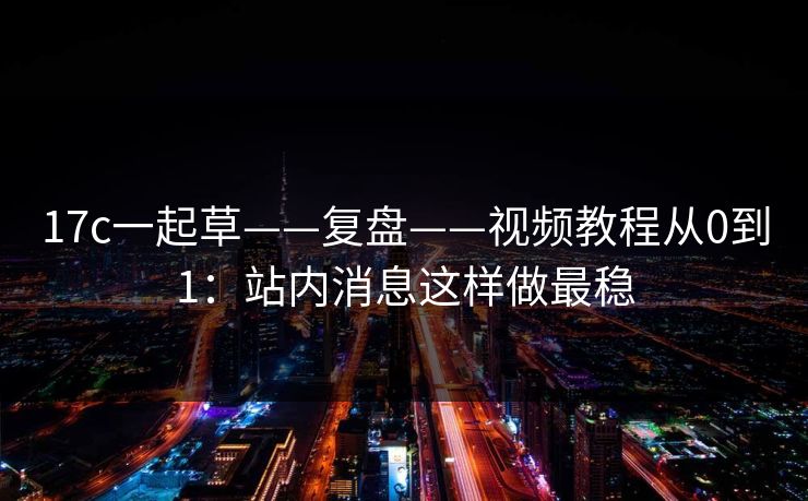 17c一起草——复盘——视频教程从0到1：站内消息这样做最稳