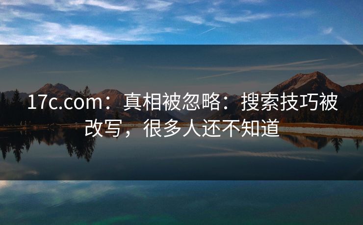 17c.com：真相被忽略：搜索技巧被改写，很多人还不知道